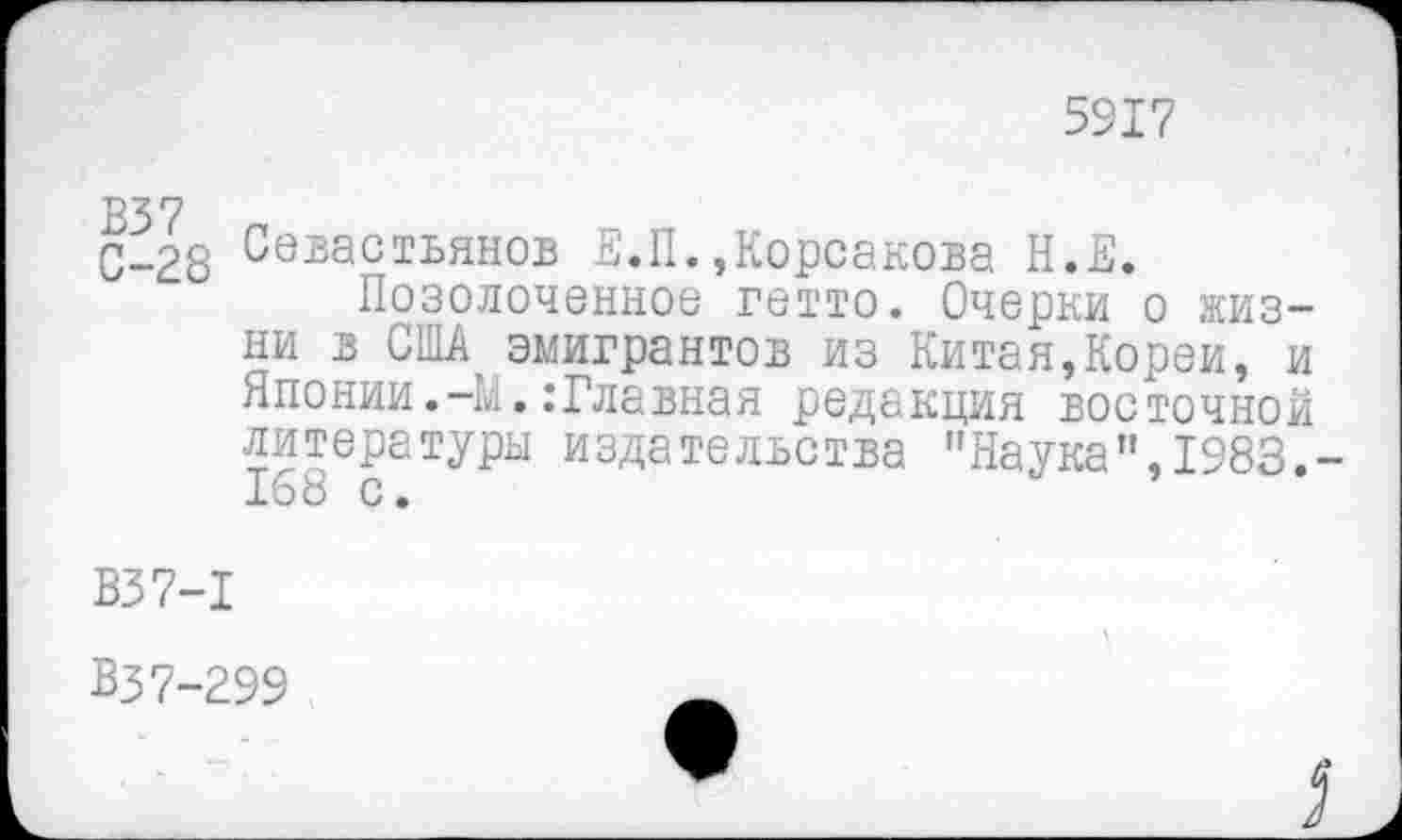 ﻿5917
В37
С-28
Севастьянов Е.П.,Корсакова Н.Е.
Позолоченное гетто. Очерки о жизни в США эмигрантов из Китая,Кореи, и Японии.-М.:Главная редакция восточной литературы издательства "Наука",1983.
В37-1
В37-299